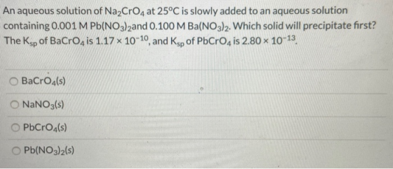 An aqueous solution of Na2CrO4 at 25°C is slowly added to an aqueous solution containing 0.001 M Pb(NO3)2and 0.100 M Ba(NO3)2