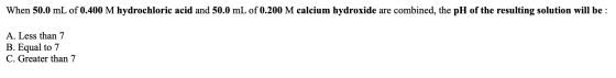 When 50.0 mL of 0.400 M hydrochloric acid and 50.0 mL of 0.200 M calcium hydroxide are combined, the pH of the resulting solu