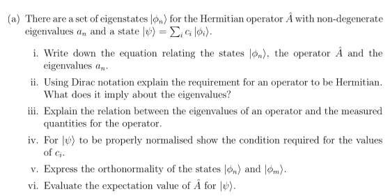 (a) There are a set of eigenstates ๒n) for the Hermitian operator A with non-degenerate eigenvalues an and a state |ψ Σ¡c; Write down the equation relating the states |>n), the operator A and the eigenvalues a 1. ,n ii. Using Dirac notation explain the requirement for an operator to be Hermitian iii. Explain the relation between the eigenvalues of an operator and the measured iv. For to be properly normalised show the condition required for the values V. Express the orthonormality of the states |φ, and |Pm> What does it imply about the eigenvalues? quantities for the operator. of ci. vi. Evaluate the expectation value of A for |b)