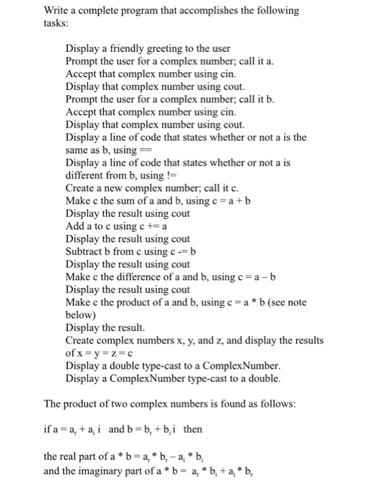 te a complete program that accomplishes the following tasks Wri Display a friendly greeting to the user Prompt the user for a complex number, call it a. Accept that complex number using cin. Display that complex number using cout. Prompt the user for a complex number, call it b Accept that complex number using cin. Display that complex number using cout. Display a line of code that states whether or not a is the same as b, using Display a line of code that states whether or not a is different from b, using! Create a new complex number; call it c Make c the sum of a and b, using c-ab Display the result using cout Add a to c using c-a Display the result using cout Subtract b from c using cb Display the result using cout Make c the difference of a and b, using c-a-b Display the result using cout Make c the product of a and b, using c ab (see note below) Display the result. Create complex numbers x, y, and z, and display the results Display a double type-cast to a ComplexNumber Display a ComplexNumber type-cast to a double The product of two complex numbers is found as follows: if a-a and b-b,+b,i then the real part of a *b -a, b-a*b, and the imaginary part of a *b- a, *b,+a,*b,