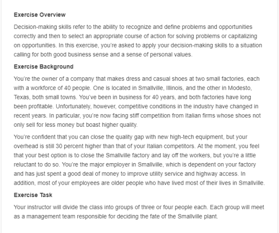 Exercise Overview Decision-making skills refer to the ability to recognize and define problems and opportunities correctly and then to select an appropriate course of action for solving problems or capitalizing on opportunities. In this exercise, youre asked to apply your decision-making skills to a situation calling for both good business sense and a sense of personal values Exercise Background Youre the owner of a company that makes dress and casual shoes at two small factories, each with a workforce of 40 people. One is located in Smallville, Illinois, and the other in Modesto Texas, both small towns. Youve been in business for 40 years, and both factories have long been profitable. Unfortunately, however, competitive conditions in the industry have changed in recent years. In particular, youre now facing stiff competition from Italian firms whose shoes not only sell for less money but boast higher quality Youre confident that you can close the quality gap with new high-tech equipment, but your overhead is still 30 percent higher than that of your Italian competitors. At the moment, you feel that your best option is to close the Smallville factory and lay off the workers, but youre a little reluctant to do so. Youre the major employer in Smallville, which is dependent on your factory and has just spent a good deal of money to improve utility service and highway access. In addition, most of your employees are older people who have lived most of their lives in Smallville Exercise Task Your instructor will divide the class into groups of three or four people each. Each group will meet as a management team responsible for deciding the fate of the Smallville plant.