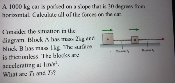 A 1000 kg car is parked on a slope that is 30 degrees from horizontal. Calculate all of the forces on the car. B Tension T, T