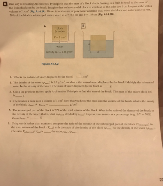 mass of One way of restating Archimedes Principle is that the mass of a block that is floating in a fuid is equal to the the fluid displaced by the block. Imagine that we have a solid block in which all of the sides are 1 cm long-a cube with a volume of 1 cm (Fig.A1.4.2A). We set it in a beaker of pure water and find that, when the block and water come to rest, 70% of the block is submerged under water, so a 0.7 cm and b-1.0 cm (Fig. A1.4.2, block (a cube) b Va 1 cm water density (p) - 1.0 g/cm Figure A1.4.2 1. What is the volume of water displaced by the block?cm 2. The density of the water (Pener) is 1.0 g/cm, so what is the mass of water displaced by the block? Multiply the volume of water by the density of the water. The mass of water displaced by the block is g 3. Using the previous answer, apply Archimedes Principle to find the mass of the block. The mass of the entire block (m) 4. The block is a cube with a volume of 1 cm. Now that you know the mass and the volume of the block, what is the density 5. The submerged part of the block is 70% of the total volume of the block, what is the ratio ofthe density of the block to the density of the water; that is, what is Ph k divided by pwam? Express your answer as a percentage (eg.. 0.7-70%) 6. Using words rather than numbers, compare the ratio of the volume of the submerged part of the lock (Vna) to the total volume of the block (Voa) with the ratio of the density of the block (Priock) to the density of the water The ratio lubemerged/Itoal is . _ the ratio Phics/pater- (P. 27