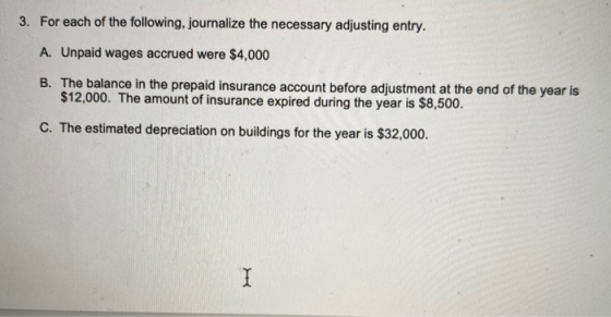 3. For each of the following, journalize the necessary adjusting entry. A. Unpaid wages accrued were $4,000 B. The balance in