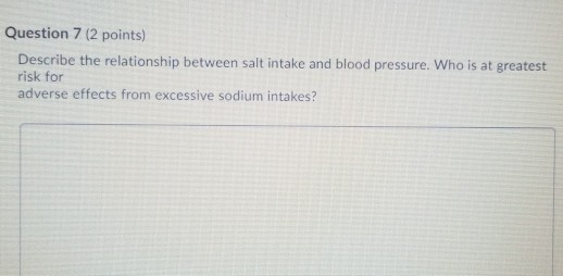 Question 7 (2 points) Describe the relationship between salt intake and blood pressure. Who is at greatest risk for adverse e