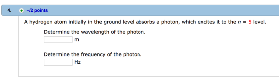 4. -12 points A hydrogen atom initially in the ground level absorbs a photon, which excites it to the n 5 level. Determine the wavelength of the photon m Determine the frequency of the photon. Hz