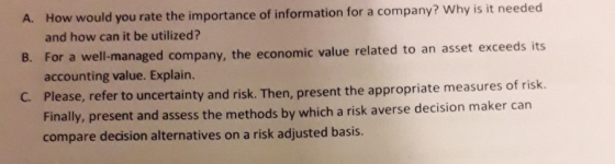 How would you rate the importance of information for a company? Why is it needed and how can it be utilized? For a well-managed company, the economic value related to an asset exceeds its accounting value. Explain lease, refer to uncertainty and risk. Then, present the appropriate measures of risk. A. B. C. P ly, present and assess the methods by which a risk averse decision maker can compare dedision alternatives on a risk adjusted basis.