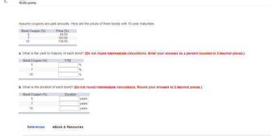 10.00 points Assume coupons are paid annually. Here are the prices of three bonds with 10-year maturities: 84.50 03.50 134.50 10 a. What is the yield to maturity of each bond? (Do not round intermediate calculations. Enter your answers as a percent rounded to 2 decimal places.) Bond Coupon (96) ITCH 7 10 b. What is the duration of each bond? (Do not round intermediate calculations. Round your answers to 2 decimal places.) Bond Coupon( 7 10 years years years References eBook& Resources