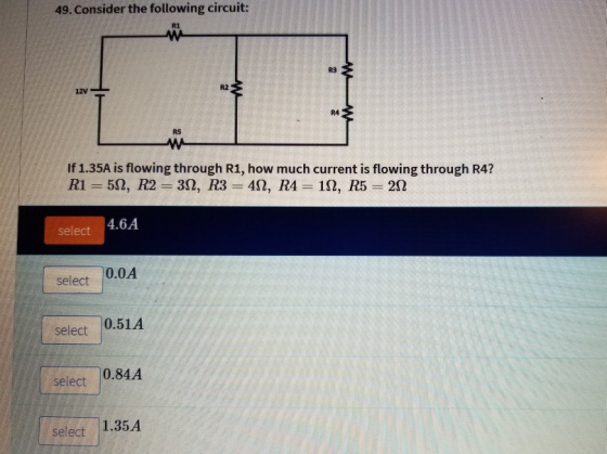 49. Consider the following circuit: R1 R3 12V- R2 R4 R5 If 1.35A is flowing through R1, how much current is flowing through R4? select 4.6A select 0.0A select 0.51A select 0.84A select 1.35A
