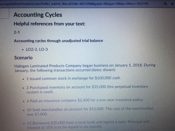us.org/d2/Ims/dropbox/user/folder submit files.d212db-60213948grpid-08isprv 08bp 08ou 7653198 Accounting Cycles Helpful references from your text: -1 Accounting cycles through unadjusted trial balance . LO2-2, LO-3 Scenario Halogen Laminated Products Company began business on January 1. 2018. During January, the following transactions occurred (dates shown): . 1 Issued common stock in exchange for $100,000 cash .2 Purchased inventory on account for $35,000 (the perpetual inventory system is used). . 4 Paid an insurance company $2,400 for a one-year insurance policy . 10 sold merchandise on account for $12.000. The cost of the merchandise was $7,000 . 15 Borrowed $30,000 from a local bank and signed a note, Pri an interest at 10% is to be repaid in six months