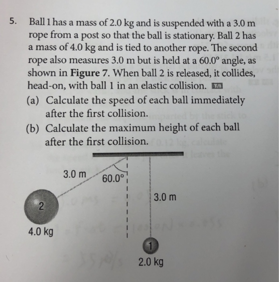 5. Ball 1 has a mass of 2.0 kg and is suspended with a 3.0 m rope from a post so that the ball is stationary. Ball 2 has a mass of 4.0 kg and is tied to another rope. The second rope also measures 3.0 m but is held at a 60.0° angle, as shown in Figure 7. When ball 2 is released, it collides, head-on, with ball I in an elastic collision. (a) Calculate the speed of each ball immediately after the first collision. (b) Calculate the maximum height of each ball after the first collision. 3.0 m 60.0 3.0 m 4.0 kg 2.0 kg