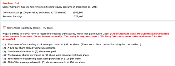 Problem 15-6 Stellar Company has the following stockholders equity accounts at December 31, 2017 Common Stock ($100 par value, authorized 8,700 shares) $502,800 Retained Earnings 277,400 Your answer is partially correct. Try again. Prepare entries in journal form to record the following transactions, which took place during 2018. (Credit account titles are automatically indented when amount is entered. Do not indent manually. If no entry is required, select rrNo Entry forthe account tities and enter。iorme amounts.) (1) 260 shares of outstanding stock were purchased at $97 per share. (These are to be accounted for using the cost method.) (2) A $20 per share cash dividend was declared. (3) The dividend declared in (2) above was paid (4) The treasury shares purchased in (1) above were resold at $103 per share. (5) 480 shares of outstanding stock were purchased at $106 per share. (6) 370 of the shares purchased in (5) above were resold at $96 per share.