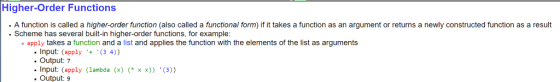 Higher-order Functions A function is called a higher-order function (also called a functional form) if it takes a function as an argument or returns a newly constructed function as a result Scheme has several built-in higher-order functions, for example apply takes a function and a list and applies the function with the elements of the list as arguments input (apply (3 4)) Output: 7 Input: (apply (lambda (x) x x)) (3)) Output: 9