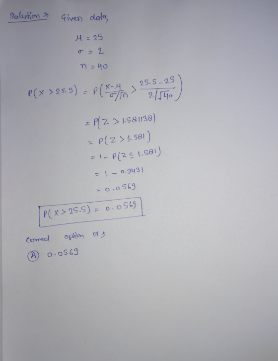 solution Given data, M=25 o=2 n = 40 25.5-25 P(x > 25.5) P(A/ 2/140 = P(Z > 1,581138) = P(Z >1.581) =-P12¢1.581) =1 - 0.943)