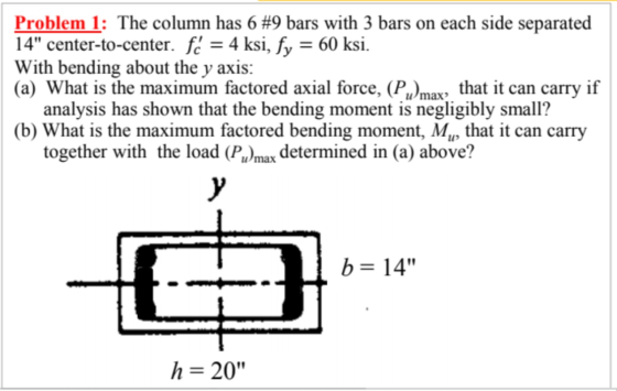 Problem 1: The column has 6 #9 bars with 3 bars on each side separated 14 center-to-center. fc = 4 ksi, fy = 60 ksi. With be