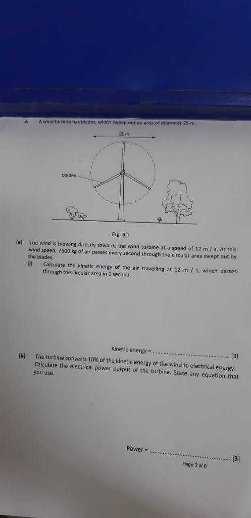 3. A wind turbine has blades, which sweep out an area of diameter 25 m 25m blades Fig. 5.1 (a) The wind is blowing directy towards the wind turbine at a speed of 12 m/s. At this wind speed, 7500 kg of air passes every second through the circular area swept out by the blades. U) Calculate the kinetic energy of the air travelling at 12 m /s, which passes through the circular area in 1 second Kinetic energy. The turbine converts 10% of the kinetic energy of the wind to electrical energy Calculate the electrical power output of the turbine. State any equation that you use. (ii) Power 13] 3 Page 3 of 6