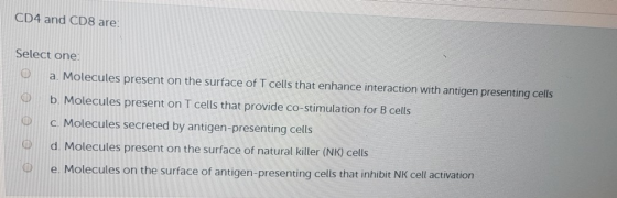 CD4 and CD8 are: Select one: O a Molecules present on the surface of T cells that enhance interaction with antigen presenting cells O b. Molecules present on T cells that provide co-stimulation for B cells @c. Molecules secreted by antigen-presenting cells d. Molecules present on the surface of natural killer (NK) cells e. Molecules on the surface of antigen-presenting cells that inhibit NK cell activation