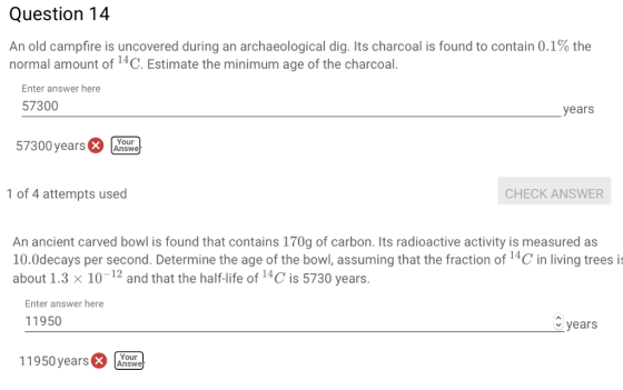 Question 14 An old campfire is uncovered during an archaeological dig. Its charcoal is found to contain 0.1% the normal amoun