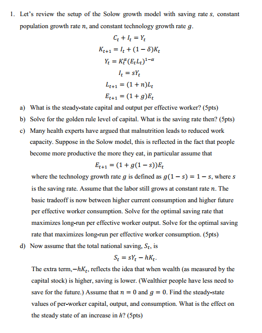 1. Lets review the setup of the Solow growth model with saving rate s, constant population growth rate n, and constant technology growth rate g Kt+1(1-8)K Lt+ 1 = (1 + n) Et+1-(1+g)E a) b) c) What is the steady-state capital and output per effective worker? (5pts) Solve for the golden rule level of capital. What is the saving rate then? (5pts) Many health experts have argued that malnutrition leads to reduced work capacity. Suppose in the Solow model, this is reflected in the fact that people become more productive the more they eat, in particular assume that where the technology growth rate g is defined as g(1 - s)1- s, where s is the saving rate. Assume that the labor still grows at constant rate n. The basic tradeoff is now between higher current consumption and higher future per effective worker consumption. Solve for the optimal saving rate that maximizes long-run per effective worker output. Solve for the optimal saving rate that maximizes long-run per effective worker consumption. (5pts) d) Now assume that the total national saving. St, is The extra term.-hKt, reflects the idea that when wealth (as measured by the capital stock) is higher, saving is lower. (Wealthier people have less need to save for the future.) Assume that n0 and g0. Find the steady-state values of per-worker capital, output, and consumption. What is the effect on the steady state of an increase in h? (5pts)