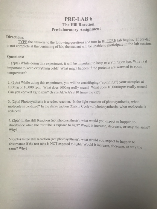 PRE-LAB 6 The Hill Reaction Pre-laboratory Assignment Directions: is not complete at the beginning of lab, the student will be unable to participate in Questions: TYPE the answers to the following questions and turm in BEFORE lab begins. If pre-lab the lab session. 1.(2pts) While doing this experiment, it will be important to keep everything on ice. Why is it important to keep everything cold? What might happen if the proteins are warm temperature? ed to room 2. (2pts) While doing this experiment, you will be centrifuging (spinning) your samples at 1000xg or 10,000 rpm. What does 1000xg really mean? What does 10,0000rpm really mean? Can you convert xg to rpm? (Is rps ALWAYS 10 times the xg?) 3. (2pts) Photosynthesis is a redox reaction. In the light-reaction of photosynthesis, what molecule is oxidized? In the dark-reaction (Calvin Cycle) of photosynthesis, what molecule is reduced? 4. (2pts) In the Hill Reaction (not photosynthesis), what would you expect to happen to absorbance when the test tube is exposed to light? Would it increase, decrease, or stay the same? Why? 5. (2pts) In the Hill Reaction (not photosynthesis), what would you expect to happen to absorbance if the test tube is NOT exposed to light? Would it increase, decrease, or stay the same? Why?