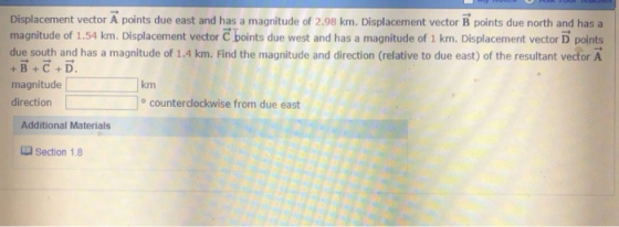 Displacement vector A points due east and has a magnitude of 2.98 km. Displacement vector B points due north and has a magnitude of 1.54 km. Displacement vector C boints due west and has a magnitude of 1 km. Displacement vector D points due south and has a magnitude of 1.4 km. Find the magnitude and direction (relative to due east) of the resultant vector A +B+C+D. magnitude direction km ocounterdlockwise from due east Additional Materials section 1 8