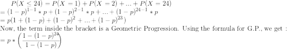 \small P(X \leq 24) = P(X=1)+P(X=2)+...+P(X=24) \\ = (1-p)^{1-1}*p+(1-p)^{2-1}*p+...+(1-p)^{24-1}*p \\ = p(1+(1-p)+(1-p)^2+...+(1-p)^{23}) \\ \text{Now, the term inside the bracket is a Geometric Progression. Using the formula for G.P., we get :} \\ =p * \begin{pmatrix\frac{1-(1-p)^{24}}{1-(1-p)}} \end{pmatrix} \\