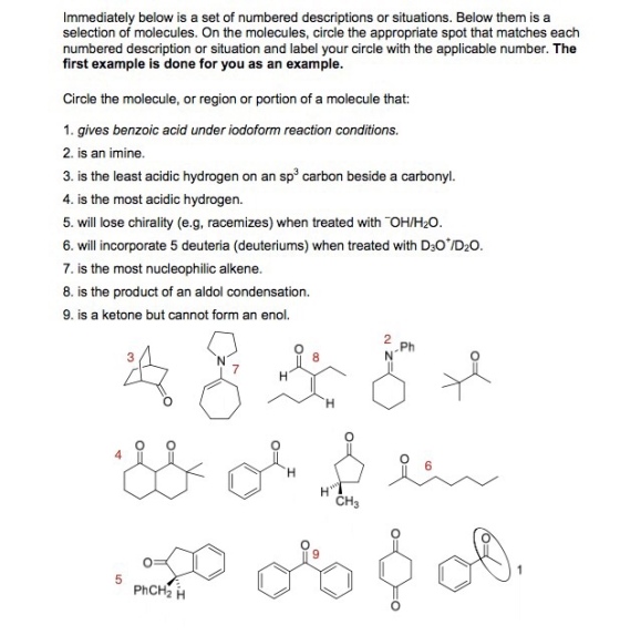 Immediately below is a set of numbered descriptions or situations. Below them is a selection of molecules. On the molecules, circle the appropriate spot that matches each numbered description or situation and label your circle with the applicable number. The first example is done for you as an example. Circle the molecule, or region or portion of a molecule that: 1. gives benzoic acid under iodoform reaction conditions. 2. is an imine. 3. is the least acidic hydrogen on an sp3 carbon beside a carbonyl. 4. is the most acidic hydrogen. 5. will lose chirality (e.g, racemizes) when treated with OH/H20 6. willicorporate 5 deuteria (deuteriums) when treated with D-oD.O. 7. is the most nucleophilic alkene n aldol condensation is the product of a 9. is a ketone but cannot form an enol. 8. Ph 8 6 CH3 9 PhCH2 H