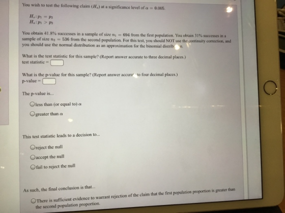 You wish to test the following claim (H) at a significance level of a - 0.005. Ha:PI P2 You obtain 41.8% successes in a sample of size n2 536 from the second population. For this test, you should NOT use the continuity correction, and you should use the normal distribution as an approximation for the binomial distribrn sarmple of size ni = 694 from the first population. You obtain 31% successes in a What is the test statistic for this sample? (Report answer accurate to three decimal places.) test statistic- What is the p-value for this sample? (Report answer accura to four decimal places.) p-value- The p-value is... O less than (or equal to)a greater than α This test statistic leads to a decision to... Oreject the null Oaccept the null Ofail to reject the null As such, the final conclusion is that.. OThere is sufficient evidence to warrant rejection of the claim that the first population proportion is greater than the second population proportion.