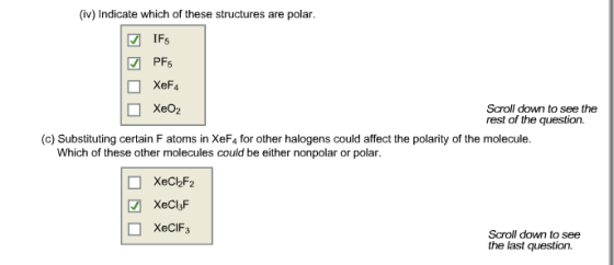 (iv) Indicate which of these structures are polar. IF. PFs XeF4 XeO2 Scroll down to see the rest of the question. (c) Substituting certain F atoms in XeF4 for other halogens could affect the polarity of the molecule. Which of these other molecules could be either nonpolar or polar XeClsF XeCIF3 Scroll down to see the last question.