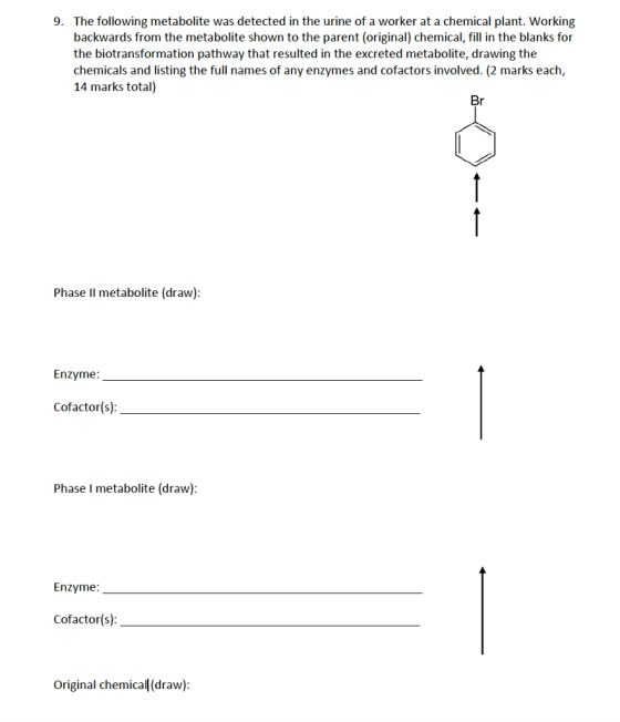 The following metabolite was detected in the urine of a worker at a chemical plant. Working backwards from the metabolite shown to the parent (original) chemical, fill in the blanks for the biotransformation pathway that resulted in the excreted metabolite, drawing the chemicals and listing the full names of any enzymes and cofactors involved. (2 marks each, 14 marks total) 9. Phase Il metabolite (draw) Enzyme: Cofactor(s) Phase I metabolite (draw) Enzyme Cofactor(s) Original chemical (draw)