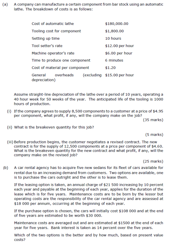 (a) A company can manufacture a certain component from bar stock using an automatic lathe. The breakdown of costs is as follows: Cost of automatic lathe Tooling cost for component Setting up time Tool setters rate Machine operators rate Time to produce one component Cost of material per component Genera overheads (excluding $15.00 per hour $180,000.00 $1,800.00 10 hours $12.00 per hour $6.00 per hour 6 minutes $1.20 depreciation) Assume straight-line depreciation of the lathe over a period of 10 years, operating a 40 hour week for 50 weeks of the year. The anticipated life of the tooling is 1000 hours of production (i) If the company agrees to supply 8,500 components to a customer at a price of $4.95 per component, what profit, if any, will the company make on the job? (35 marks) (ii) What is the breakeven quantity for this job? (5 marks) (iii) Before production begins, the customer negotiates a revised contract. The new contract is for the supply of 12,500 components at a price per component of $4.60 What is the breakeven quantity for the new contract and what profit, if any, will the company make on the revised job? (25 marks) (b) A car rental agency has to acquire five new sedans for its fleet of cars available foir rental due to an increasing demand from customers. Two options are available, one is to purchase the cars outright and the other is to lease them If the leasing option is taken, an annual charge of $21 500 increasing by 10 percent each year and payable at the beginning of each year, applies for the duration of the lease which is for five years. Maintenance costs are to be born by the lessor but operating costs are the responsibility of the car rental agency and are assessed at $18 000 per annum, occurring at the beginning of each year. If the purchase option is chosen, the cars will initially cost $108 000 and at the end of five years are estimated to be worth $30 000 Maintenance costs are averaged out and are estimated at $1500 at the end of each year for five years. Bank interest is taken as 14 percent over the five years Which of the two options is the better and by how much, based on present value costs?