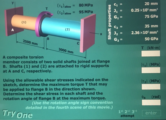 20 mm (t1)allow- 80MPa (T2 allow 95 MPa 0.25 ×106 mm 75 GPa J1= 35 mm 322.36x106 mm 50 GPa 2500 mm 3000 mm T (kN-m A composite torsion member consists of two solid shafts joined at flange B. Shafts (1) and (2) are attached to rigid supports at A and c, respectively. 1 (MPa Using the allowable shear stresses indicated on the sketch, determine the maximum torque T that may be applied to flange B in the direction shown. Determine the shear stress in each shaft and the rotation angle of flange B at the maximum torque. t2l (MPa в (rad (Use the rotation angle sign convention detailed in the fourth scene of this movie.) Try one 1st 2nd 3rdenter attempt