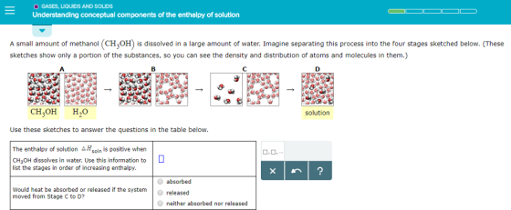 O GASES, LIQUIDS AND SOLIDS Understanding conceptual components of the enthalpy of solution A small amount of methanol (CH OH) is dissolved in a large amount of water. Imagine separating this process into the four stages sketched below. (These sketches show only a portion of the substances, so you can see the density and distribution of atoms and molecules in them.) C. 19 CH OH HO solution Use these sketches to answer the questions in the table below The enthalpy of solution △Hsoln is positive when CH3OH dissolves in water. Use this information to list the stages in order of increasing enthalpy. O absorbed O released O neither absorbed nor released Would heat be absorbed or released if the system moved from Stage C to D?