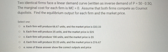 Two identical firms face a linear demand curve (written as inverse demand of P = 50 -0.50, The marginal cost for each firm is