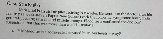 Case Study # 6 Nathaniel is an airline pilot retiring in 2 weeks. He went into the doctor after his last trip (a week stay in Papua New Guinea) with the following symptoms: fever, chills, generally feeling unwell, and muscle cramps. Blood tests confirmed the doctors suspicions that this was more than a cold malaria. 1. His blood tests also revealed elevated bilirubin levels - why?