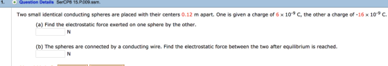 +Question Details SerCP8 15.P009.ssm. Two small identical conducting spheres are placed with their centers 0.12 m apart. One is given a charge of 6 x 10-9 C, the other a charge of-16× 10.9 C. (a) Find the electrostatic force exerted on one sphere by the other (b) The spheres are connected by a conducting wire. Find the electrostatic force between the two after equilibrium is reached