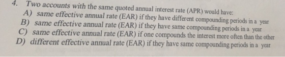 4. Two accounts with the same quoted annual interest rate (APR) would have: A) same effective annual rate (EAR) if they have different compounding periods in a year B) same effective annual rate (EAR) ifthey have same compounding periods in a year C) same effective annual rate (EAR) if one compounds the interest more often than the other D) different effective annual rate (EAR) if they have same compounding periods in a year