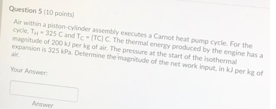 Question 5 (10 points) Air within a piston-cylinder assembly executes a Carnot heat pump cycle. For the cycle, Th = 325 C and