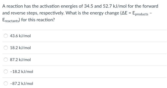 A reaction has the activation energies of 34.5 and 52.7 kJ/mol for the forward and reverse steps, respectively. What is the energy change (AE-Eproducts- Ereactants) for this reaction? 43.6 kJ/mol O 18.2 kJ/mol O 87.2 kJ/mol O -18.2 kJ/mol O-87.2 kJ/mol