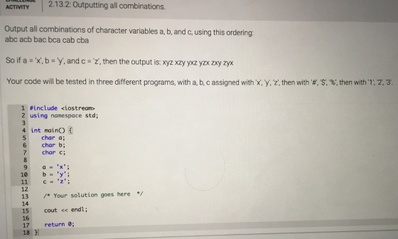 1 2.1 3.2: Outputting all combinations. ACTIVITY Output all combinations of character variables a, b, and c, using this ordering abc acb bac bca cab cba So if a x,b Y. and c z, then the output is: xyz xzy yxz yzx zxy zyx Your code will be tested in three different programs, with a b c assigned with y then with # S, % then with 1, 2, 1 #include <iostream> 2 using namespace std; 4 int mainO 5 char a; 6 char b; 7 char c; 9 a=x; 10 b y 12 13 /* Your solution goes here 14 15 cout<s endl; 16 17 18 return 0;