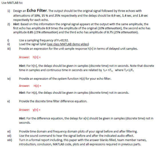 Use MATLAB to: Design an Echo Filter. The output should be the original signal followed by three echoes with attenuations of 10%, 15 % and 25% respectively and the delays should be 0.9 sec, 1.4 sec, and 1.8 sec respectively for each echo. Hint: Based on this information the original signal appears at the output with the same amplitude, the first echo has amplitude 0.9 times the amplitude of the original (10% attenuation), the second echo has amplitude 0.85 (15% attenuation) and the third echo has amplitude of 0.75 (25% attenuation). 1) 2) Use a sampling frequency of F-8192. Load the signal Splat (see class MATLAB demo video) ii) Provide an expression for the unit sample response h[n] in terms of delayed unit samples. Answer: h[n] Hint: For h[n], the delays should be given in samples (discrete time) not in seconds. Note that discrete time in samples and continuous time in seconds are related by tnTs, where T-1/F iv) Provide an expression of the system function H(z) for your echo filter, Answer: H(z) = Hint: For H(z), the delays should be given in samples (discrete time) not in seconds. Provide the discrete time filter difference equation. Answer: y[n]= Hint: For the difference equation, the delays for xIn] should be given in samples (discrete time) not in v) seconds. vi Provide time domain and frequency domain plots of your signal before and after filtering. vi) Use the sound command to hear the signal before and after the indicated audio effect. vii Turn in a formal report including, this paper with the answer blanks filled, team member names, introduction, conclusion, MATLAB code, plots and all expressions required in previous parts.