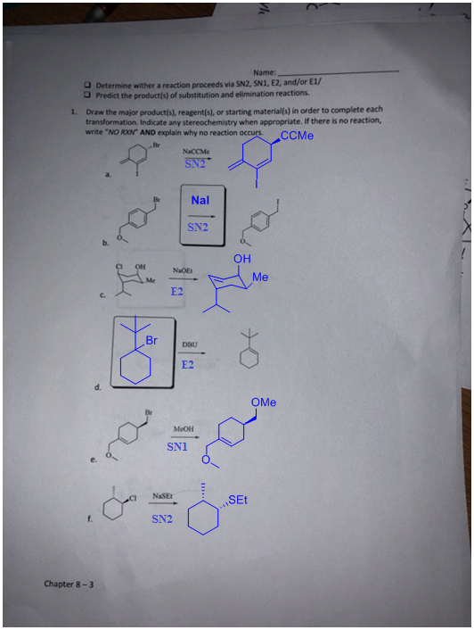 Name: ロDetermine wither a reaction proceeds via SN2, SN1,E2, and/or E1/ Predict the products) of substitution and elimination reactions. 1. Draw the major productís), reagent(s), or starting materials) in order to complete each transformation. Indicate any stereochemistry when appropriate. If there is no reaction write NO RXN AND explain why no reaction occurs.CCMe NaCCMe Nal SN2 OH NaOE Me E2 c. Br Dau E2 OMe MeOH SN1 NaSEt SEt SN2 Chapter 8-3