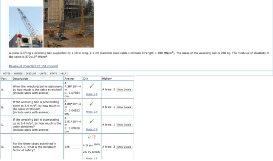 480 MN/m2). The mass of the wrecking ball is 780 kg. The modulus of elasticity of A crane is lifting a wrecking ball supported by a 19 m long, 2.1 cm diameter steel cable the cable is 570x103 MN/m2 Ultimate Strength Review of important EF 151 concept NOTESIMAGES DIScuSSUNITS STATS HELP Part Description Answer Chk History A: When the wrecking ball is stationary,7.36*10-4 by how much is the cable stretched?m (include units with answer) A. # tries: 2 Show Details C: 0.07364 | Hintsa cm A: 4.80*10A-4 If the wrecking ball is accelerating down at 3.4 m/s2, by how much is the cable stretched? (include units with answer) # tries: 1 Show Details C: 0.04812 Hints: 2.0 cm A: If the wrecking ball is accelerating up at 3.4 m/s2, by how much is the cable stretched? (include units with answer) C. # tries: 1 Show Details C: 0.09916ts: 0.0 For the three cases examined in parts A-C, what is the minimum factor of safety? 6.21 pts. 106% 2% try penalty Hints: 1.0 0.16 # tries: 2 Show Details