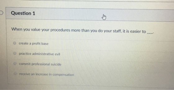 D Question 1 When you value your procedures more than you do your staff, it is easier to O create a profit base O practice administrative evil O commit professional suicide receive an increase in compensation