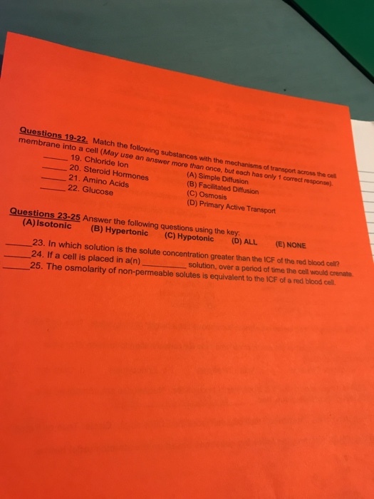 Questions 19-22, Match the following substances with the mechanisms of transport across membrane into a cell (May use an answer more than once, but the cel response). each has only 1 correct 19. Chloride lon 20. Steroid Hormones 21. Amino Acids 22. Glucose (A) Simple Diffusion (B) Facilitated Diffusion (C) Osmosis (D) Primary Active Transport Questions 23-25 Answer the following questions using the key (A)Isotonic (B) Hypertonic (C) Hypotonic (D) ALL (E) NONE 23. In which solution is the solute concentration greater than the ICF of the red blood cel? 24. If a cell is placed a pe 25. The osmolarity of non-permeable solutes is equivalent to the ICF of a red blood cell. in a(n)solution, over a period of time the cell would crenate