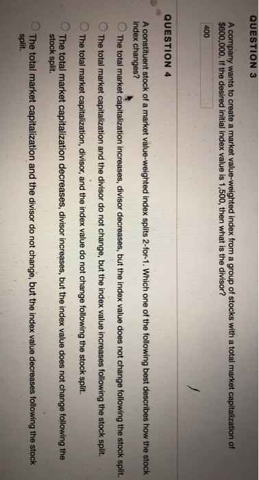 QUESTION 3 A company wants to create a market value-weighted index from a group of stocks with a total market capitalization of $600,000. If the desired initial index value is 1,500, then what is the divisor? 400 QUESTION 4 A constituent stock of a market value-weighted index splits 2-for-1. Which one of the following best describes how the stock index changes? O The total market capitalization increases, divisor decreases, but the index value does not change following the stock split. O The total market capitalization and the divisor do not change, but the index value increases following the stock split. The total market capitalization, divisor, and the index value do not change following the stock split. The total market capitalization decreases, divisor increases, but the index value does not change following the stock split. The total market capitalization and the divisor do not change, but the index value decreases following the stock split.