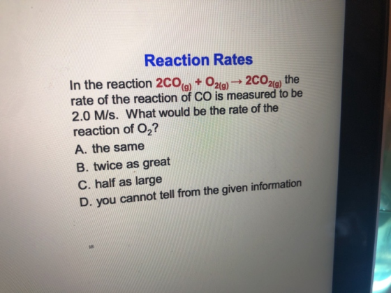 Reaction Rates In the reaction 2CO 202 the 9)209) rate of the reaction of CO is measured to be 2.0 M/s. What would be the rate of the reaction of O2? A. the same B. twice as great C. half as large D. you cannot tell from the given information 1B