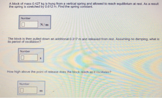 A block of mass 0.427 kg is hung from a vertical spring and allowed to reach equilibrium at rest. As a result the spring is stretched by 0.612 m. Find the spring constant Number N/m The block is then pulled down an additional 0.317 m and released from rest. Assuming no damping, what is its period of oscillation? Number How high above the point of release does the block reach as it oscillates? Number In