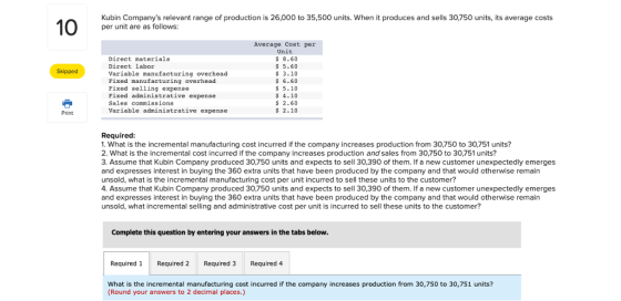 Kubin Companys relevant range of production is 26,000 to 35,500 units. When it produces and sells 30,750 units, its average costs per unit are as follows: Direct materials Direct labor Variable manufacturing overhead Pixed manufacturing overhead Pixed selling expense Fixed administrative expense Sales commissions Variable administrative expense Average Cost per Unit $ 8.60 s 5.60 $ 3.10 6.60 $5.10 $ 4.10 $ 2.60 2.10 Skipped Print Required: 1. What is the incremental manufacturing cost incurred if the company increases production from 30,750 to 30,751 units? 2. What is the incremental cost incurred if the company increases production and sales from 30,750 to 30,751 units? 3. Assume that Kubin Company produced 30,750 units and expects to sell 30,390 of them. If a new customer unexpectedly emerges and expresses interest in buying the 360 extra units that have been produced by the company and that would otherwise remain unsold, what is the incremental manufacturing cost per unit incurred to sell these units to the customer? 4. Assume that Kubin Company produced 30,750 units and expects to sell 30,390 of them. If a new customer unexpectedly emerges and expresses interest in buying the 360 extra units that have been produced by the company and that would otherwise remain unsold, what incremental selling and administrative cost per unit is incurred to sell these units to the customer? Complete this question by entering your answers in the tabs below Required Required 2 Required 3 Required 4 What is the incremental manufacturing cost incurred if the company increases production from 30,750 to 30,751 units? (Round your answers to 2 decimal places.)