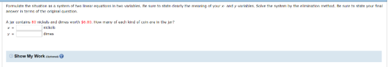 Formulate the situation as a system of two linear equations in two varlahles. Re sure to state clearly the meaning of yaur x- and y-ariahles. Solve the system by the ellmination method. Re sure to state your final answer In terms of the original question. A jar contains 80 nickels and dines worth $6.80. How many of each kind of coin are in the jer? nickels dimes Show My Work (optional